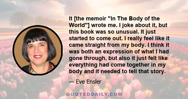 It [the memoir In The Body of the World] wrote me. I joke about it, but this book was so unusual. It just started to come out. I really feel like it came straight from my body. I think it was both an expression of what