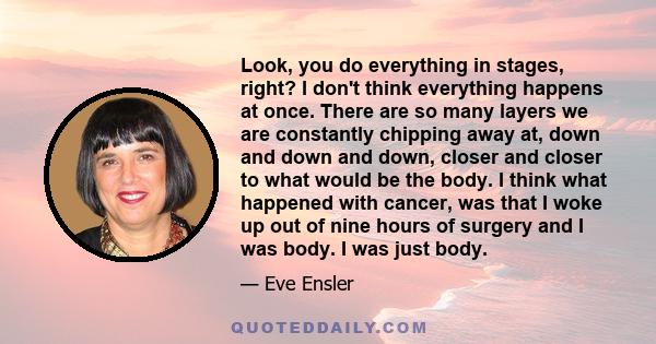 Look, you do everything in stages, right? I don't think everything happens at once. There are so many layers we are constantly chipping away at, down and down and down, closer and closer to what would be the body. I