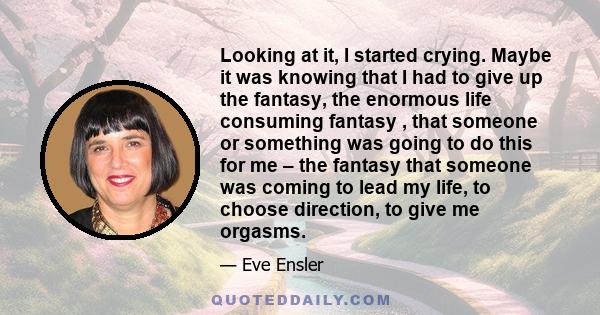 Looking at it, I started crying. Maybe it was knowing that I had to give up the fantasy, the enormous life consuming fantasy , that someone or something was going to do this for me – the fantasy that someone was coming