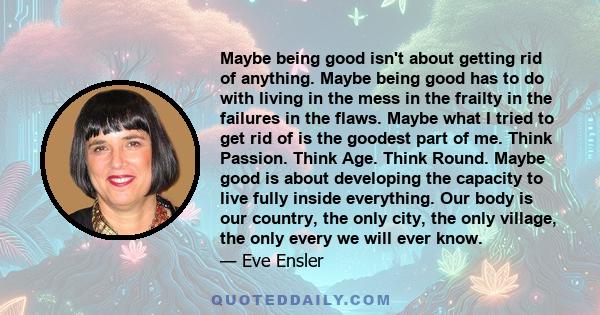 Maybe being good isn't about getting rid of anything. Maybe being good has to do with living in the mess in the frailty in the failures in the flaws. Maybe what I tried to get rid of is the goodest part of me. Think