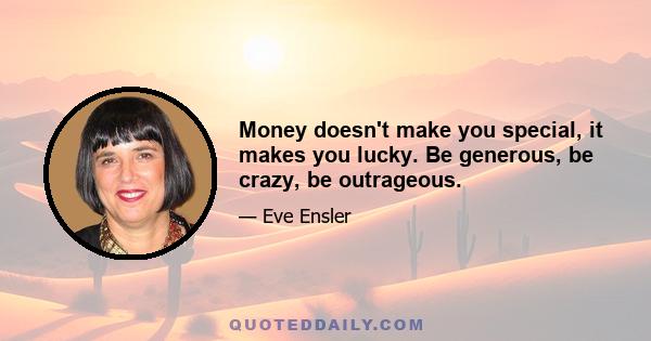 Money doesn't make you special, it makes you lucky. Be generous, be crazy, be outrageous.