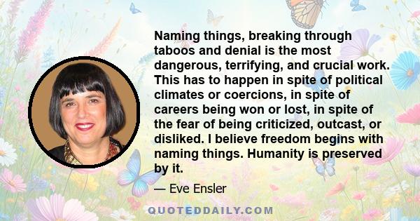 Naming things, breaking through taboos and denial is the most dangerous, terrifying, and crucial work. This has to happen in spite of political climates or coercions, in spite of careers being won or lost, in spite of