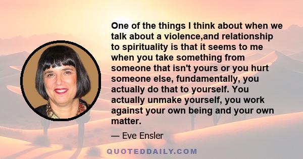 One of the things I think about when we talk about a violence,and relationship to spirituality is that it seems to me when you take something from someone that isn't yours or you hurt someone else, fundamentally, you