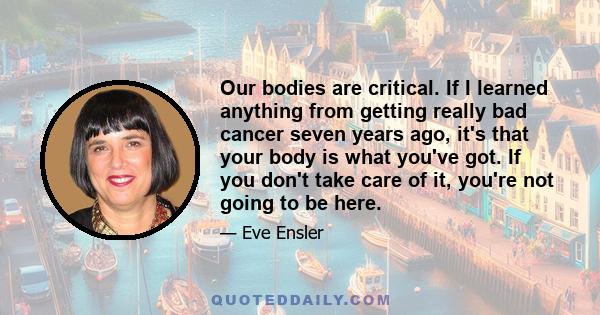 Our bodies are critical. If I learned anything from getting really bad cancer seven years ago, it's that your body is what you've got. If you don't take care of it, you're not going to be here.