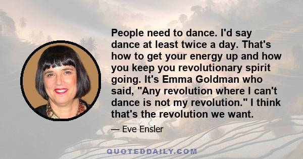 People need to dance. I'd say dance at least twice a day. That's how to get your energy up and how you keep you revolutionary spirit going. It's Emma Goldman who said, Any revolution where I can't dance is not my