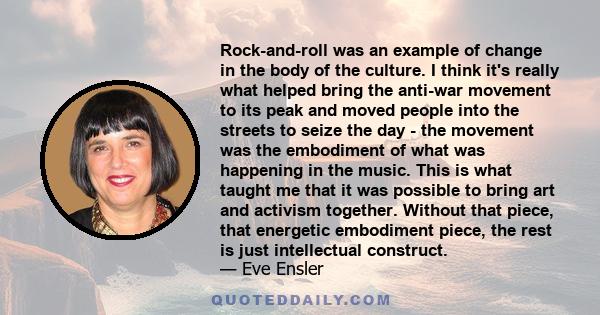 Rock-and-roll was an example of change in the body of the culture. I think it's really what helped bring the anti-war movement to its peak and moved people into the streets to seize the day - the movement was the