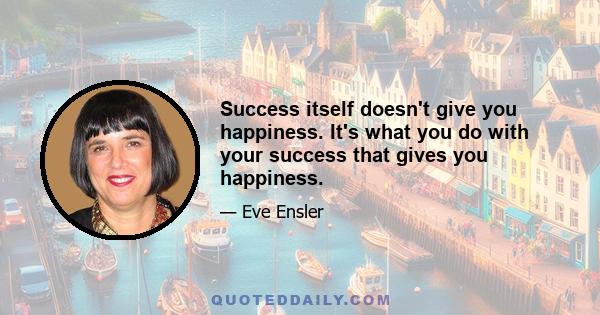 Success itself doesn't give you happiness. It's what you do with your success that gives you happiness.