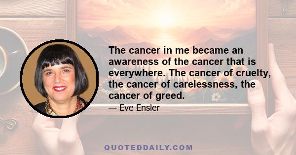 The cancer in me became an awareness of the cancer that is everywhere. The cancer of cruelty, the cancer of carelessness, the cancer of greed.