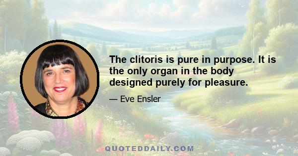 The clitoris is pure in purpose. It is the only organ in the body designed purely for pleasure.