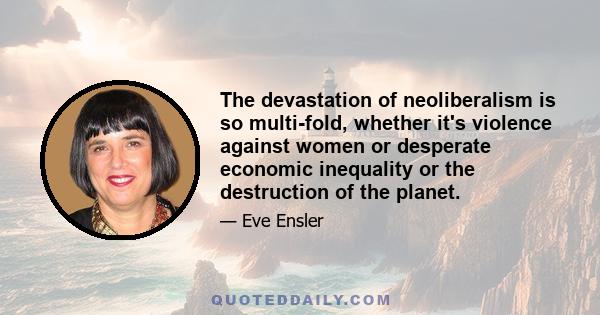 The devastation of neoliberalism is so multi-fold, whether it's violence against women or desperate economic inequality or the destruction of the planet.