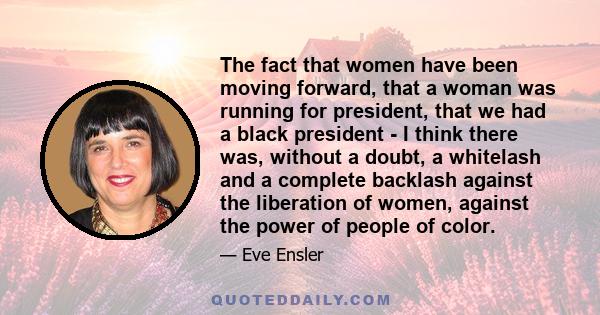 The fact that women have been moving forward, that a woman was running for president, that we had a black president - I think there was, without a doubt, a whitelash and a complete backlash against the liberation of