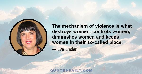 The mechanism of violence is what destroys women, controls women, diminishes women and keeps women in their so-called place.