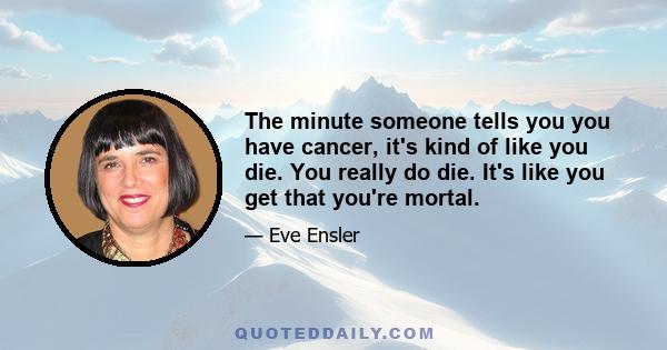 The minute someone tells you you have cancer, it's kind of like you die. You really do die. It's like you get that you're mortal.