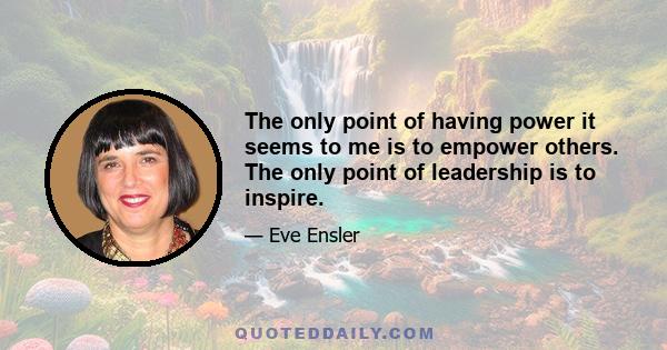 The only point of having power it seems to me is to empower others. The only point of leadership is to inspire.