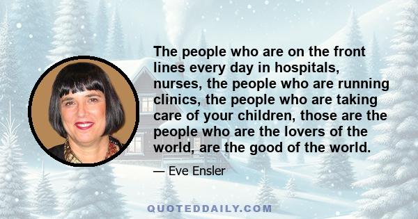 The people who are on the front lines every day in hospitals, nurses, the people who are running clinics, the people who are taking care of your children, those are the people who are the lovers of the world, are the