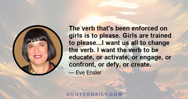 The verb that's been enforced on girls is to please. Girls are trained to please...I want us all to change the verb. I want the verb to be educate, or activate, or engage, or confront, or defy, or create.