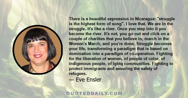 There is a beautiful expression in Nicaragua: struggle is the highest form of song. I love that. We are in the struggle. It's like a river. Once you step into it you become the river. It's not, you go out and click on a 