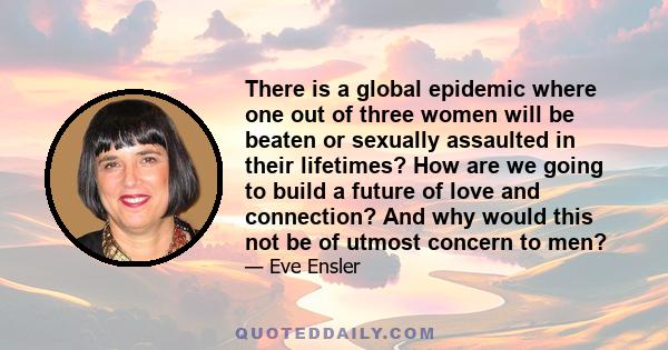 There is a global epidemic where one out of three women will be beaten or sexually assaulted in their lifetimes? How are we going to build a future of love and connection? And why would this not be of utmost concern to