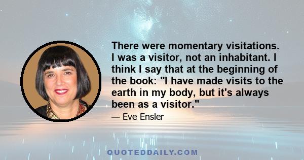 There were momentary visitations. I was a visitor, not an inhabitant. I think I say that at the beginning of the book: I have made visits to the earth in my body, but it's always been as a visitor.