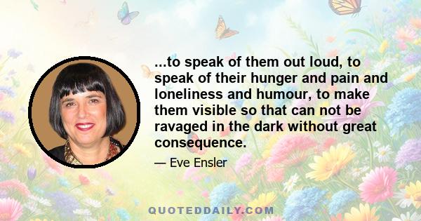 ...to speak of them out loud, to speak of their hunger and pain and loneliness and humour, to make them visible so that can not be ravaged in the dark without great consequence.