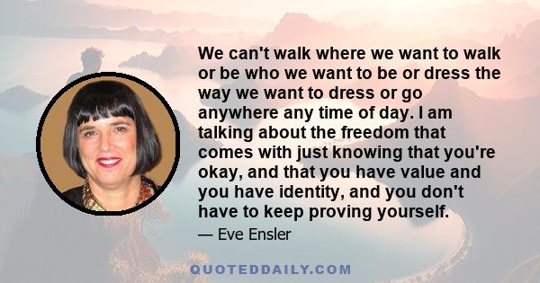 We can't walk where we want to walk or be who we want to be or dress the way we want to dress or go anywhere any time of day. I am talking about the freedom that comes with just knowing that you're okay, and that you