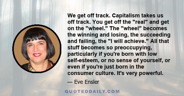 We get off track. Capitalism takes us off track. You get off the real and get on the wheel. The wheel becomes the winning and losing, the succeeding and failing, the I will achieve. All that stuff becomes so