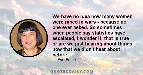 We have no idea how many women were raped in wars - because no one ever asked. So sometimes when people say statistics have escalated, I wonder if, that is true or are we just hearing about things now that we didn't