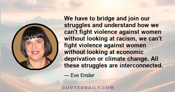 We have to bridge and join our struggles and understand how we can't fight violence against women without looking at racism, we can't fight violence against women without looking at economic deprivation or climate