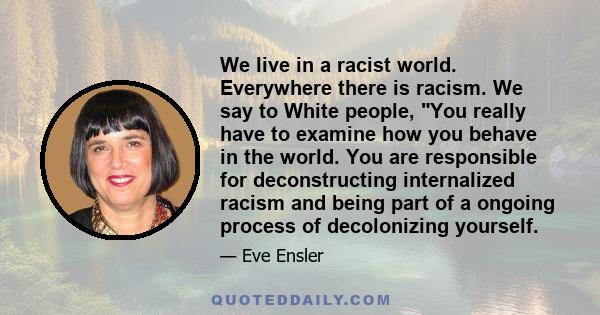 We live in a racist world. Everywhere there is racism. We say to White people, You really have to examine how you behave in the world. You are responsible for deconstructing internalized racism and being part of a