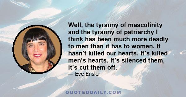 Well, the tyranny of masculinity and the tyranny of patriarchy I think has been much more deadly to men than it has to women. It hasn’t killed our hearts. It’s killed men’s hearts. It’s silenced them, it’s cut them off.