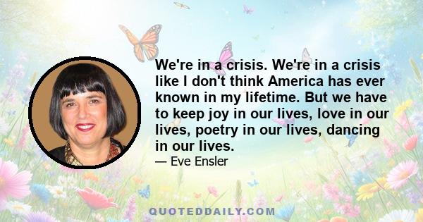 We're in a crisis. We're in a crisis like I don't think America has ever known in my lifetime. But we have to keep joy in our lives, love in our lives, poetry in our lives, dancing in our lives.