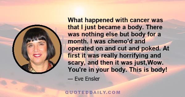 What happened with cancer was that I just became a body. There was nothing else but body for a month. I was chemo'd and operated on and cut and poked. At first it was really horrifying and scary, and then it was