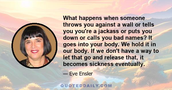 What happens when someone throws you against a wall or tells you you're a jackass or puts you down or calls you bad names? It goes into your body. We hold it in our body. If we don't have a way to let that go and