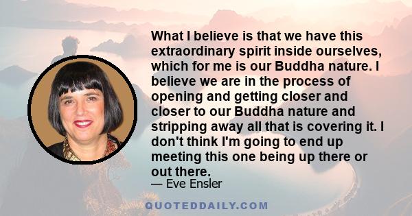 What I believe is that we have this extraordinary spirit inside ourselves, which for me is our Buddha nature. I believe we are in the process of opening and getting closer and closer to our Buddha nature and stripping