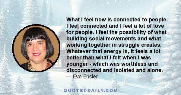 What I feel now is connected to people. I feel connected and I feel a lot of love for people. I feel the possibility of what building social movements and what working together in struggle creates. Whatever that energy