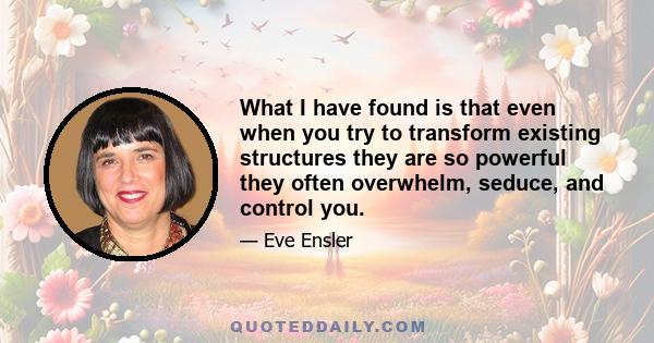 What I have found is that even when you try to transform existing structures they are so powerful they often overwhelm, seduce, and control you.