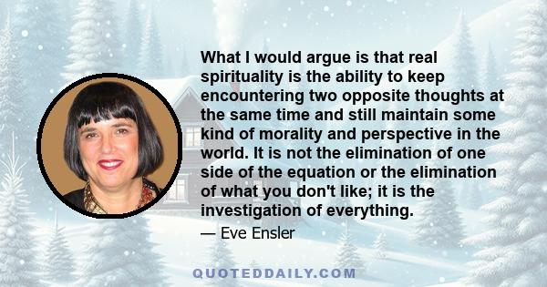 What I would argue is that real spirituality is the ability to keep encountering two opposite thoughts at the same time and still maintain some kind of morality and perspective in the world. It is not the elimination of 