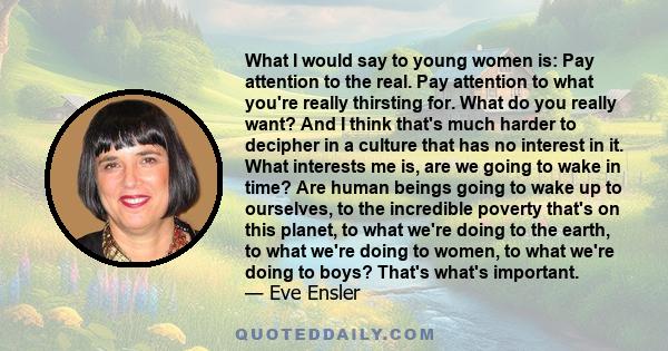 What I would say to young women is: Pay attention to the real. Pay attention to what you're really thirsting for. What do you really want? And I think that's much harder to decipher in a culture that has no interest in