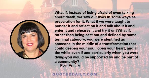 What if, instead of being afraid of even talking about death, we saw our lives in some ways as preparation for it. What if we were taught to ponder it and reflect on it and talk about it and enter it and rehearse it and 