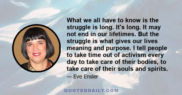 What we all have to know is the struggle is long. It's long. It may not end in our lifetimes. But the struggle is what gives our lives meaning and purpose. I tell people to take time out of activism every day to take