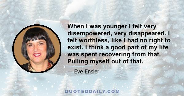 When I was younger I felt very disempowered, very disappeared. I felt worthless, like I had no right to exist. I think a good part of my life was spent recovering from that. Pulling myself out of that.