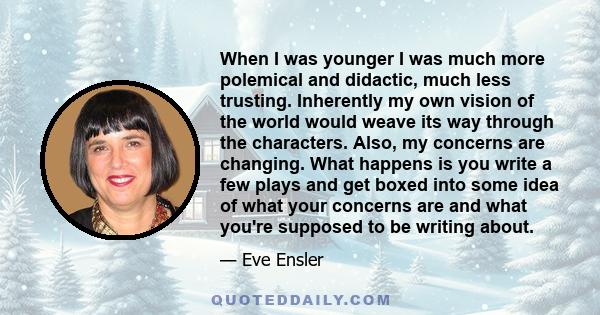 When I was younger I was much more polemical and didactic, much less trusting. Inherently my own vision of the world would weave its way through the characters. Also, my concerns are changing. What happens is you write