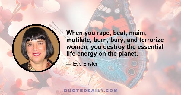 When you rape, beat, maim, mutilate, burn, bury, and terrorize women, you destroy the essential life energy on the planet.