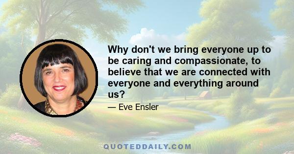 Why don't we bring everyone up to be caring and compassionate, to believe that we are connected with everyone and everything around us?