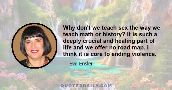 Why don't we teach sex the way we teach math or history? It is such a deeply crucial and healing part of life and we offer no road map. I think it is core to ending violence.