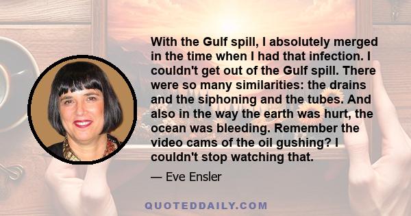 With the Gulf spill, I absolutely merged in the time when I had that infection. I couldn't get out of the Gulf spill. There were so many similarities: the drains and the siphoning and the tubes. And also in the way the