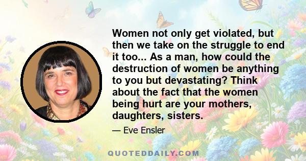 Women not only get violated, but then we take on the struggle to end it too... As a man, how could the destruction of women be anything to you but devastating? Think about the fact that the women being hurt are your