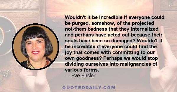 Wouldn't it be incredible if everyone could be purged, somehow, of the projected not-them badness that they internalized and perhaps have acted out because their souls have been so damaged? Wouldn't it be incredible if