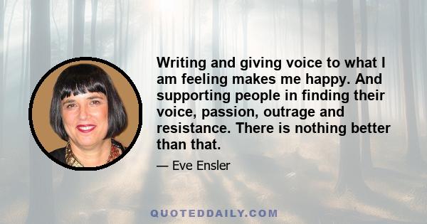 Writing and giving voice to what I am feeling makes me happy. And supporting people in finding their voice, passion, outrage and resistance. There is nothing better than that.