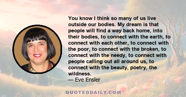 You know I think so many of us live outside our bodies. My dream is that people will find a way back home, into their bodies, to connect with the earth, to connect with each other, to connect with the poor, to connect